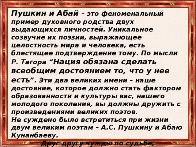 Пушкин и Абай – это феноменальный пример духовного родства двух выдающихся личностей. Уникальное созвучие их поэзии, выражающее целостность мира и человека, есть блестящее подтверждение тому. По мысли Р. Тагора “ Нация обязана сделать всеобщим достоянием то, что у нее есть ”. Эти два великих имени – наше достояние, которое должно стать фактором образованности и культуры вас, нашего молодого поколения, вы должны дружить с произведениями великих поэтов. Не суждено было встретиться при жизни двум великим поэтам – А.С. Пушкину и Абаю Кунанбаеву. Друг другу чужды по судьбе,  Они родня по вдохновенью. Но если предположить , что такая встреча могла бы произойти… 