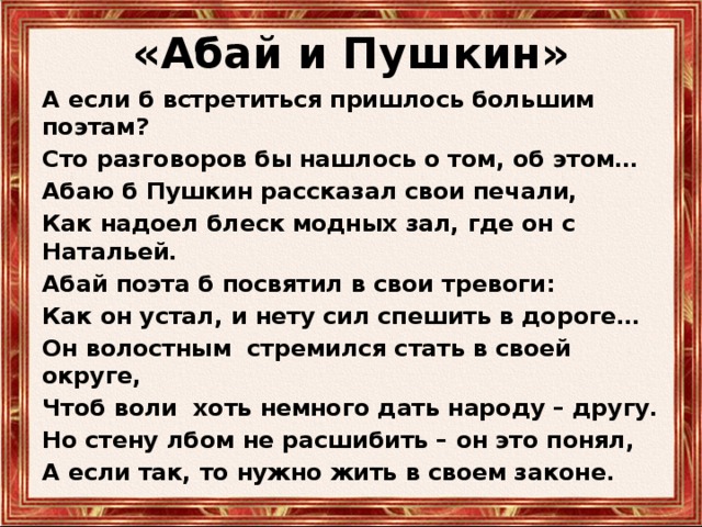 «Абай и Пушкин» А если б встретиться пришлось большим поэтам? Сто разговоров бы нашлось о том, об этом… Абаю б Пушкин рассказал свои печали, Как надоел блеск модных зал, где он с Натальей. Абай поэта б посвятил в свои тревоги: Как он устал, и нету сил спешить в дороге… Он волостным стремился стать в своей округе, Чтоб воли хоть немного дать народу – другу. Но стену лбом не расшибить – он это понял, А если так, то нужно жить в своем законе. 