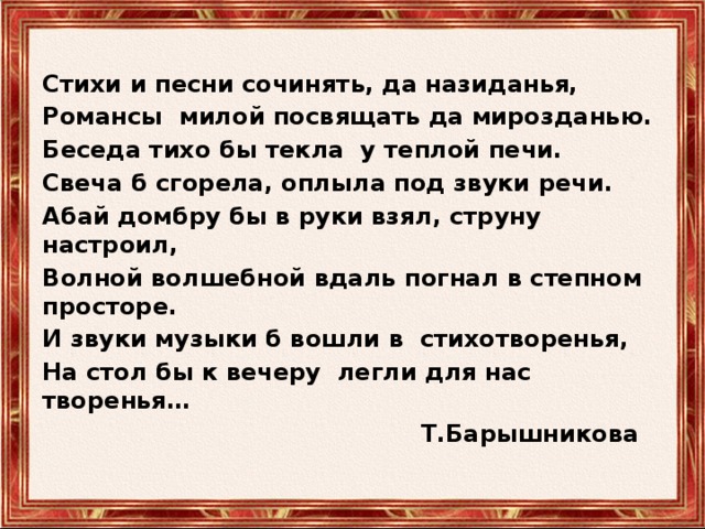 Стихи и песни сочинять, да назиданья, Романсы милой посвящать да мирозданью. Беседа тихо бы текла у теплой печи. Свеча б сгорела, оплыла под звуки речи. Абай домбру бы в руки взял, струну настроил, Волной волшебной вдаль погнал в степном просторе. И звуки музыки б вошли в стихотворенья, На стол бы к вечеру легли для нас творенья…  Т.Барышникова 