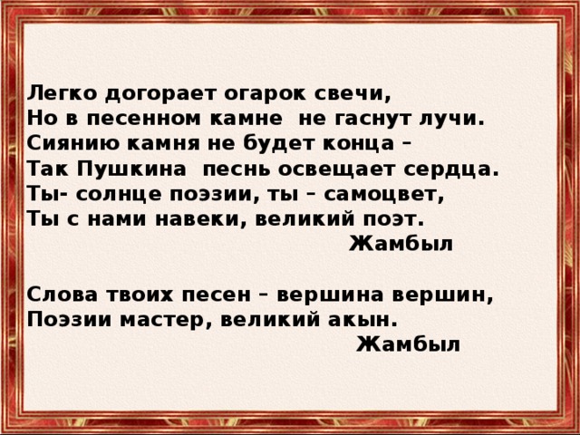   Легко догорает огарок свечи,  Но в песенном камне не гаснут лучи.  Сиянию камня не будет конца –  Так Пушкина песнь освещает сердца.  Ты- солнце поэзии, ты – самоцвет,  Ты с нами навеки, великий поэт.  Жамбыл   Слова твоих песен – вершина вершин,  Поэзии мастер, великий акын.  Жамбыл    