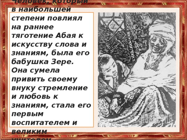 Человек, который в наибольшей степени повлиял на раннее тяготение Абая к искусству слова и знаниям, была его бабушка Зере. Она сумела привить своему внуку стремление и любовь к знаниям, стала его первым воспитателем и великим учителем. 