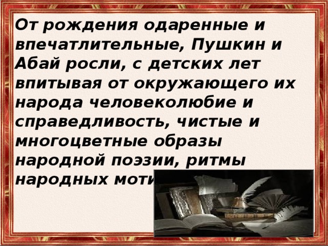 От рождения одаренные и впечатлительные, Пушкин и Абай росли, с детских лет впитывая от окружающего их народа человеколюбие и справедливость, чистые и многоцветные образы народной поэзии, ритмы народных мотивов . 