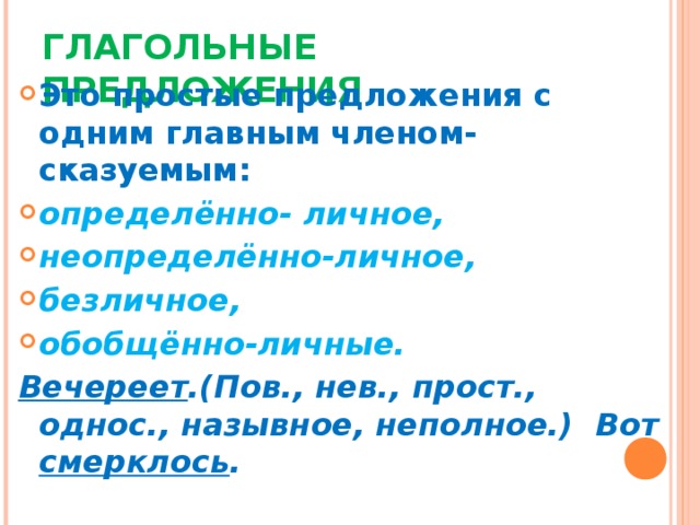 ГЛАГОЛЬНЫЕ ПРЕДЛОЖЕНИЯ Это простые предложения с одним главным членом-сказуемым: определённо- личное, неопределённо-личное, безличное, обобщённо-личные. Вечереет .(Пов., нев., прост., однос., назывное, неполное.) Вот смерклось .  