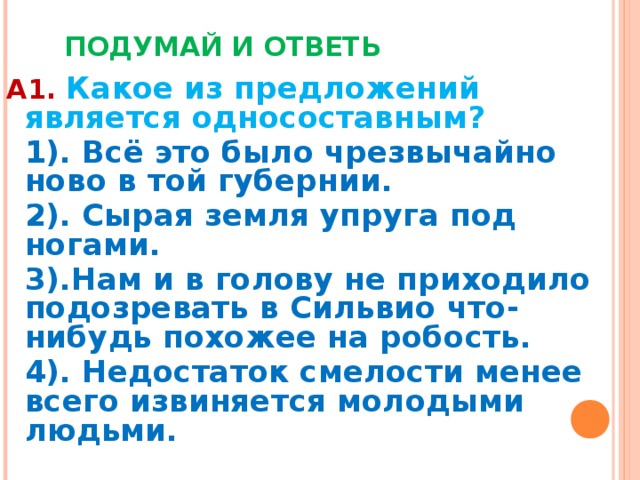  ПОДУМАЙ И ОТВЕТЬ А1.  Какое из предложений является односоставным?  1). Всё это было чрезвычайно ново в той губернии.  2). Сырая земля упруга под ногами.  3).Нам и в голову не приходило подозревать в Сильвио что-нибудь похожее на робость.  4). Недостаток смелости менее всего извиняется молодыми людьми.   
