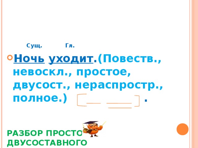             РАЗБОР ПРОСТОГО ДВУСОСТАВНОГО НЕРАСПРОСТРАНЁННОГО ПРЕДЛОЖЕНИЯ     Сущ.  Гл. Ночь  уходит . (Повеств., невоскл., простое, двусост., нераспростр., полное.) . 
