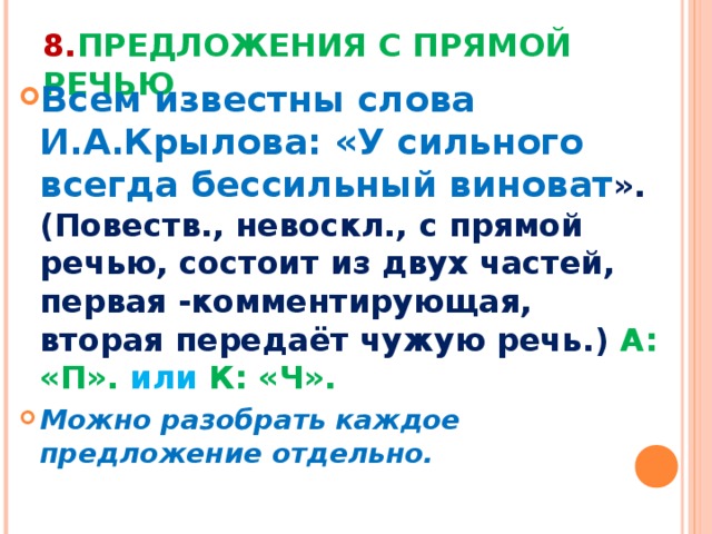 8. ПРЕДЛОЖЕНИЯ С ПРЯМОЙ РЕЧЬЮ Всем известны слова И.А.Крылова: «У сильного всегда бессильный виноват ».(Повеств., невоскл., с прямой речью, состоит из двух частей, первая -комментирующая, вторая передаёт чужую речь.) А: «П». или К: «Ч». Можно разобрать каждое предложение отдельно. 