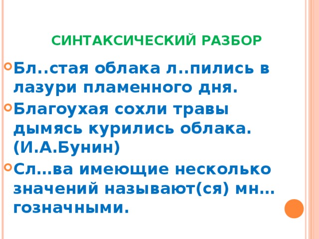  СИНТАКСИЧЕСКИЙ РАЗБОР Бл..стая облака л..пились в лазури пламенного дня. Благоухая сохли травы дымясь курились облака.(И.А.Бунин) Сл…ва имеющие несколько значений называют(ся) мн…гозначными.  