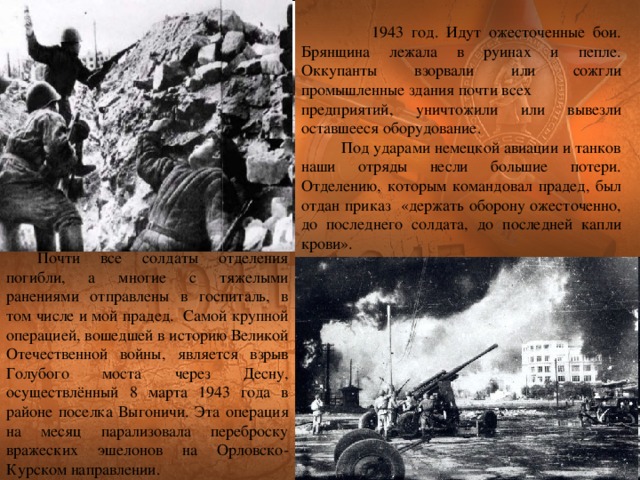  1943 год. Идут ожесточенные бои. Брянщина лежала в руинах и пепле. Оккупанты взорвали или сожгли промышленные здания почти всех предприятий, уничтожили или вывезли оставшееся оборудование.  Под ударами немецкой авиации и танков наши отряды несли большие потери. Отделению, которым командовал прадед, был отдан приказ «держать оборону ожесточенно, до последнего солдата, до последней капли крови». Почти все солдаты отделения погибли, а многие с тяжелыми ранениями отправлены в госпиталь, в том числе и мой прадед.  Самой крупной операцией, вошедшей в историю Великой Отечественной войны, является взрыв Голубого моста через Десну, осуществлённый 8 марта 1943 года в районе поселка Выгоничи. Эта операция на месяц парализовала переброску вражеских эшелонов на Орловско-Курском направлении. 