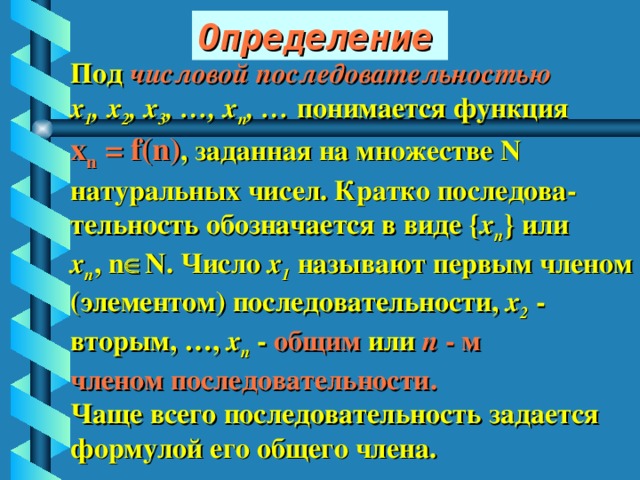 Определение Под числовой последовательностью  х 1 , х 2 , х 3 , …, х n , … понимается функция х n = f(n) , заданная на множестве N  натуральных чисел. Кратко последова- тельность обозначается в виде { x n } или х n , n  N. Число х 1 называют первым членом (элементом) последовательности, х 2 - вторым, …, х n - общим или n - м членом последовательности. Чаще всего последовательность задается формулой его общего члена. 