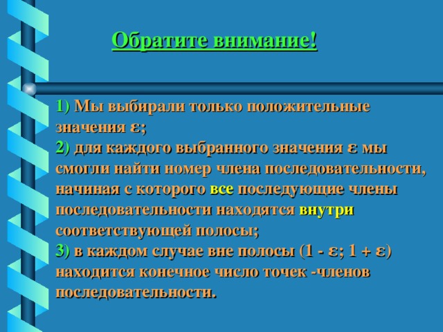 Обратите внимание! 1) Мы выбирали только положительные значения ε; 2) для каждого выбранного значения ε мы смогли найти номер члена последовательности, начиная с которого все последующие члены последовательности находятся внутри  соответствующей полосы; 3) в каждом случае вне полосы (1 - ε; 1 + ε) находится конечное число точек -членов последовательности. 