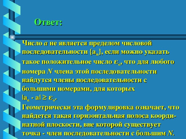 Ответ: Число а не является пределом числовой последовательности {a n } , если можно указать такое положительное число ε о , что для любого номера N члена этой последовательности найдутся члены последовательности с большими номерами, для которых |a n - a|   ε о . Геометрически эта формулировка означает, что найдется такая горизонтальная полоса коорди- натной плоскости, вне которой существует точка - член последовательности с большим N . 
