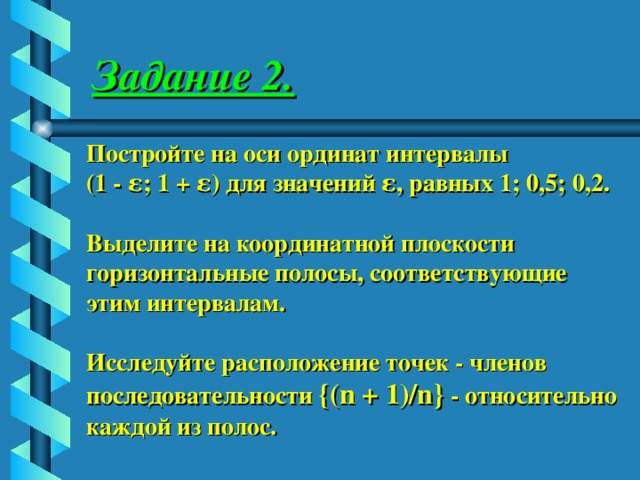 Задание 2. Постройте на оси ординат интервалы (1 - ε; 1 + ε) для значений ε, равных 1; 0,5; 0,2. Выделите на координатной плоскости горизонтальные полосы, соответствующие этим интервалам. Исследуйте расположение точек - членов последовательности {(n + 1)/n} - относительно каждой из полос. 
