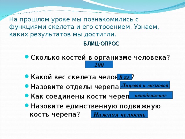На прошлом уроке мы познакомились с функциями скелета и его строением. Узнаем, каких результатов мы достигли. БЛИЦ-ОПРОС Сколько костей в организме человека?  Какой вес скелета человека? Назовите отделы черепа? Как соединены кости черепа? Назовите единственную подвижную кость черепа?  200 8 кг Лицевой и мозговой неподвижное Нижняя челюсть 
