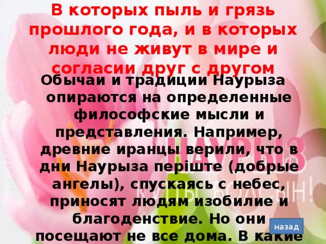 В которых пыль и грязь прошлого года, и в которых люди не живут в мире и согласии друг с другом Обычаи и традиции Наурыза опираются на определенные философские мысли и представления. Например, древние иранцы верили, что в дни Наурыза періште (добрые ангелы), спускаясь с небес, приносят людям изобилие и благоденствие. Но они посещают не все дома. В какие дома добрые ангелы не войдут? назад
