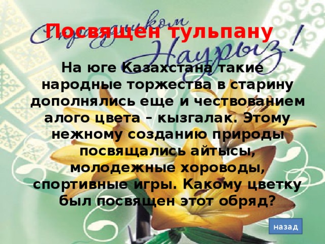 Посвящен тульпану На юге Казахстана такие народные торжества в старину дополнялись еще и чествованием алого цвета – кызгалак. Этому нежному созданию природы посвящались айтысы, молодежные хороводы, спортивные игры. Какому цветку был посвящен этот обряд? назад