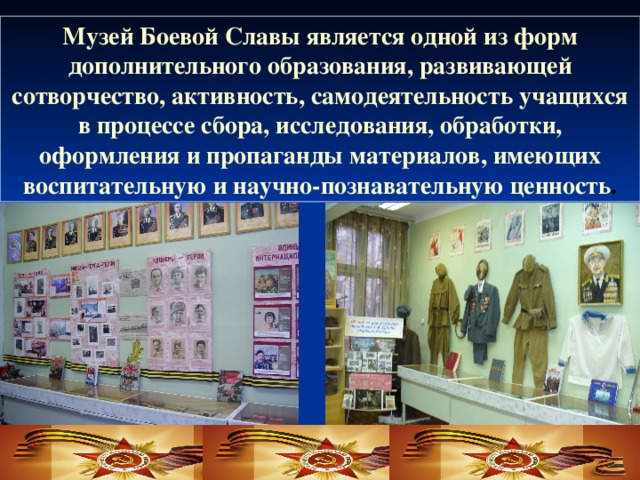 Музей Боевой Славы является одной из форм дополнительного образования, развивающей сотворчество, активность, самодеятельность учащихся в процессе сбора, исследования, обработки, оформления и пропаганды материалов, имеющих воспитательную и научно-познавательную ценность . 