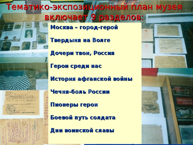 Тематико-экспозиционный план музея включает 9 разделов:   Москва – город-герой   Твердыня на Волге   Дочери твои, Россия   Герои среди нас   История афганской войны   Чечня-боль России   Пионеры герои   Боевой путь солдата   Дни воинской славы  