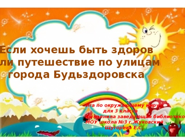 Если хочешь быть здоров или путешествие по улицам города Будьздоровска Ига по окружающему миру  для 3 класса Выполнила заведующая библиотекой МОУ школа №3 г.Жуковский  Щугорева Е.С. 