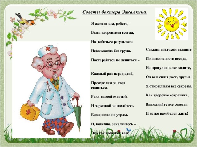 Советы доктора Закалкина . Я желаю вам, ребята,   Быть здоровыми всегда,   Но добиться результата   Невозможно без труда.   Постарайтесь не лениться –   Каждый раз перед едой,   Прежде чем за стол садиться,   Руки вымойте водой.   И зарядкой занимайтесь   Ежедневно по утрам.   И, конечно, закаляйтесь –   Это так поможет вам!     Свежим воздухом дышите   По возможности всегда,   На прогулки в лес ходите,   Он вам силы даст, друзья!   Я открыл вам все секреты,   Как здоровье сохранить,   Выполняйте все советы,   И легко вам будет жить!   