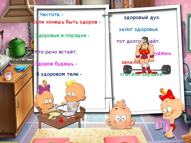 Чистота - здоровый дух. Если хочешь быть здоров - залог здоровья. Здоровье в порядке - тот долго живёт. Кто рано встаёт, всё добудешь. закаляйся. Здоров будешь - В здоровом теле - спасибо зарядке. 