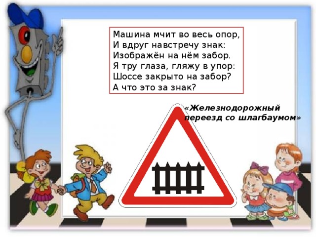 Машина мчит во весь опор, И вдруг навстречу знак: Изображён на нём забор. Я тру глаза, гляжу в упор: Шоссе закрыто на забор? А что это за знак? «Железнодорожный переезд со шлагбаумом» 