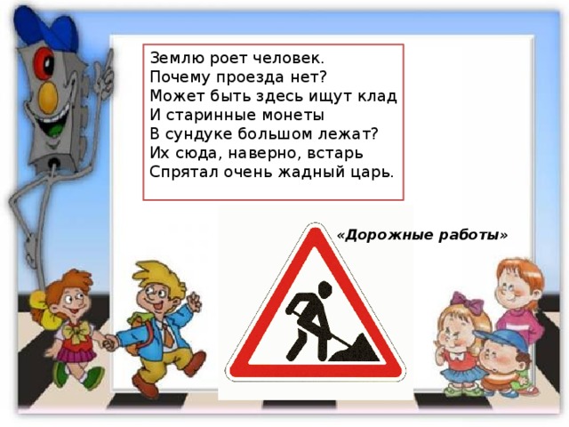 Землю роет человек. Почему проезда нет? Может быть здесь ищут клад И старинные монеты В сундуке большом лежат? Их сюда, наверно, встарь Спрятал очень жадный царь. «Дорожные работы» 