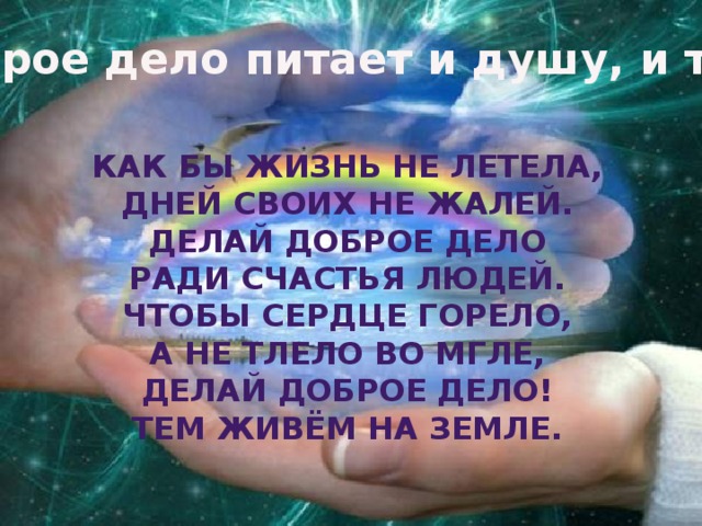Доброе дело питает и душу, и тело. Как бы жизнь не летела, Дней своих не жалей. Делай доброе дело Ради счастья людей. Чтобы сердце горело, А не тлело во мгле, Делай доброе дело! Тем живём на земле.    