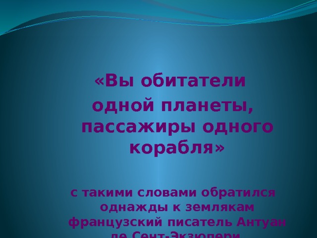 «Вы обитатели одной планеты, пассажиры одного корабля»  с такими словами обратился однажды к землякам французский писатель Антуан де Сент-Экзюпери. 