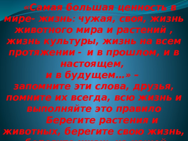  «Самая большая ценность в мире- жизнь : чужая, своя, жизнь животного мира и растений , жизнь культуры, жизнь на всем протяжении  -  и в прошлом, и в настоящем, и в будущем…» – запомните эти слова, друзья, помните их всегда, всю жизнь и выполняйте это правило  Берегите растения и животных, берегите свою жизнь,  берегите жизнь на нашей Земле. 