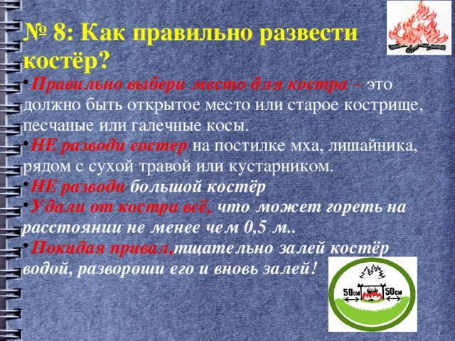 № 8: Как правильно развести костёр? Правильно выбери место для костра – это должно быть открытое место или старое кострище, песчаные или галечные косы. НЕ разводи еостер  на постилке мха, лишайника, рядом с сухой травой или кустарником. НЕ разводи большой костёр Удали от костра всё, что может гореть на расстоянии не менее чем 0,5 м.. Покидая привал, тщательно залей костёр водой, развороши его и вновь залей! 