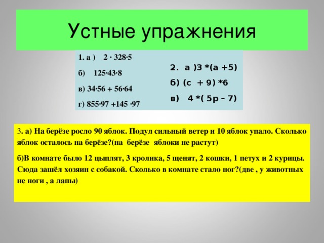 Устные упражнения 1. а ) 2 ∙ 328∙5 б) 125∙43∙8 в) 34∙56 + 56∙64 г) 855∙97 +145 ∙97 2. а )3 *(а +5) б) (с + 9) *6 в) 4 *( 5р – 7) 3 . а) На берёзе росло 90 яблок. Подул сильный ветер и 10 яблок упало. Сколько яблок осталось на берёзе?(на берёзе яблоки не растут) б)В комнате было 12 цыплят, 3 кролика, 5 щенят, 2 кошки, 1 петух и 2 курицы. Сюда зашёл хозяин с собакой. Сколько в комнате стало ног?(две , у животных не ноги , а лапы)   