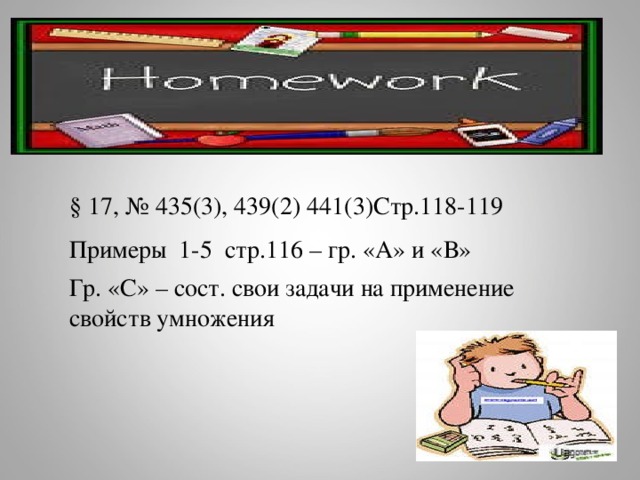 Домашнее задание § 17, № 435(3), 439(2) 441(3)Стр.118-119 Примеры 1-5 стр.116 – гр. «А» и «В» Гр. «С» – сост. свои задачи на применение свойств умножения 