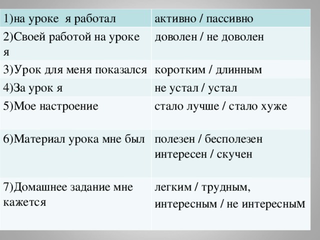 1)на уроке я работал активно / пассивно 2)Своей работой на уроке я доволен / не доволен 3)Урок для меня показался коротким / длинным 4)За урок я не устал / устал 5)Мое настроение стало лучше / стало хуже 6)Материал урока мне был полезен / бесполезен интересен / скучен 7)Домашнее задание мне кажется легким / трудным, интересным / не интересны м 