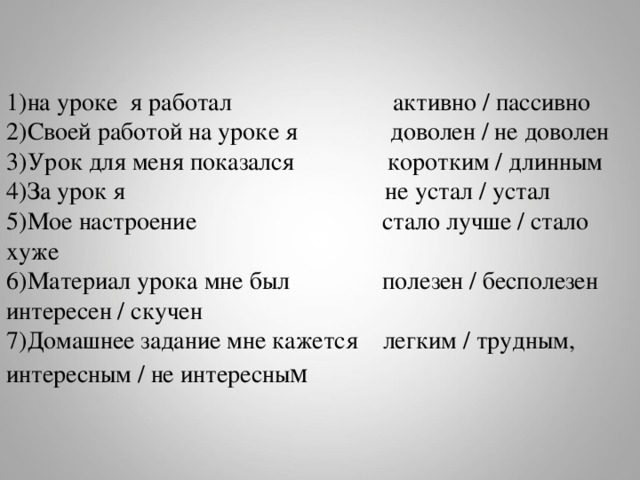 1)на уроке я работал активно / пассивно 2)Своей работой на уроке я доволен / не доволен 3)Урок для меня показался коротким / длинным 4)За урок я не устал / устал 5)Мое настроение стало лучше / стало хуже 6)Материал урока мне был полезен / бесполезен интересен / скучен 7)Домашнее задание мне кажется легким / трудным, интересным / не интересны м 