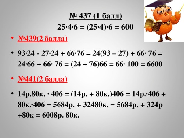  № 437 (1 балл)  25∙4∙6 = (25∙4)∙6 = 600   № 4 3 9 (2 балла) 93∙24 - 27∙24 + 66∙76 = 24(93 – 27) + 66∙ 76 = 24∙66 + 66∙ 76 = (24 + 76)66 = 66∙ 100 = 6600 № 441(2 балла) 14р.80к. ∙ 406 = (14р. + 80к.)406 = 14р.∙406 + 80к.∙406 = 5684р. + 32480к. = 5684р. + 324р +80к = 6008р. 80к.  