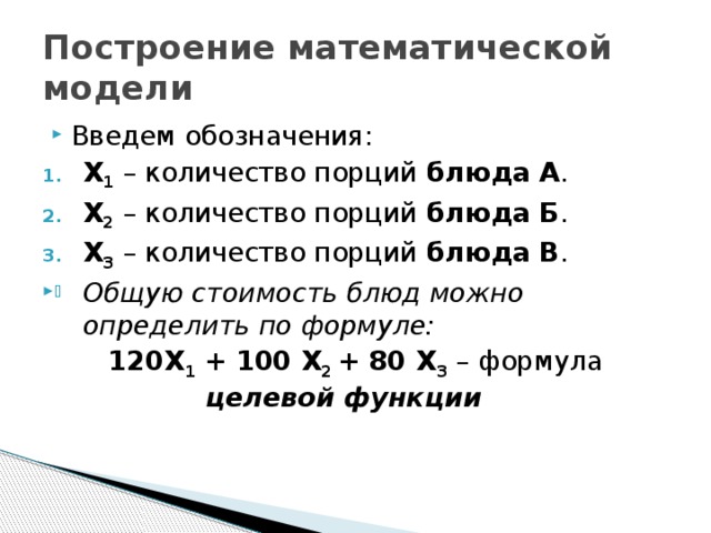 Построение математической модели Введем обозначения: Х 1  – количество порций блюда А . Х 2  – количество порций блюда Б . Х 3  – количество порций блюда В . Общую стоимость блюд можно определить по формуле: 120Х 1 + 100 Х 2 + 80 Х 3  – формула целевой функции