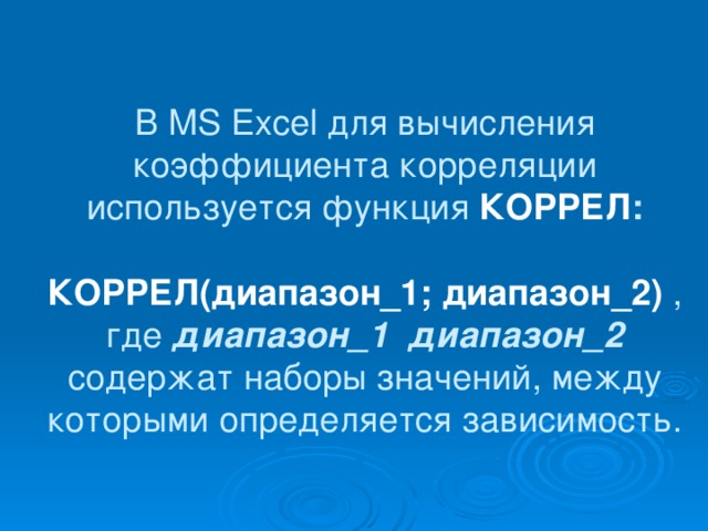 В МS Excel для вычисления коэффициента корреляции используется функция КОРРЕЛ :   КОРРЕЛ(диапазон_1;  диапазон_2)  ,  где диапазон_1 диапазон_2 содержат наборы значений, между которыми определяется зависимость.