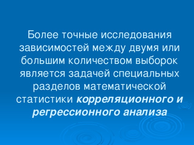 Более точные исследования зависимостей между двумя или большим количеством выборок является задачей специальных разделов математической статистики корреляционного и регрессионного анализа