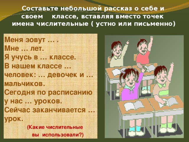   Составьте небольшой рассказ о себе и  своем классе, вставляя вместо точек  имена числительные ( устно или письменно)   Меня зовут … . Мне … лет. Я учусь в … классе. В нашем классе … человек: … девочек и … мальчиков. Сегодня по расписанию у нас … уроков. Сейчас заканчивается … урок.  (Какие числительные  вы использовали?) 