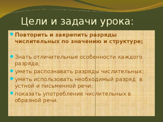  Цели и задачи урока: Повторить и закрепить разряды числительных по значению и структуре;  Знать отличительные особенности каждого разряда; уметь распознавать разряды числительных; уметь использовать необходимый разряд в устной и письменной речи; показать употребление числительных в образной речи.  