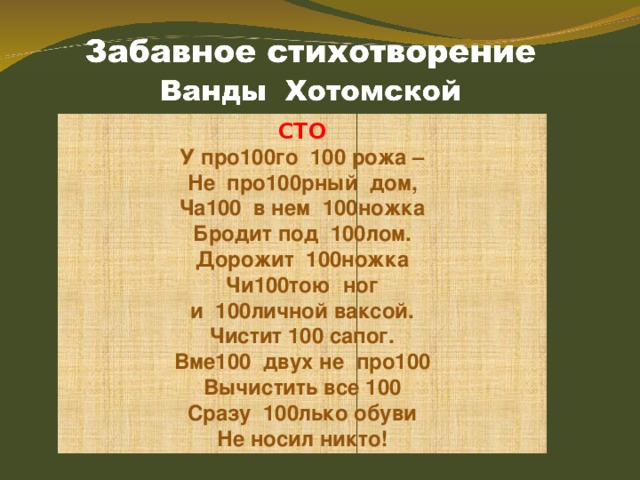 СТО У про100го 100 рожа – Не про100рный дом, Ча100 в нем 100ножка Бродит под 100лом. Дорожит 100ножка Чи100тою ног и 100личной ваксой. Чистит 100 сапог. Вме100 двух не про100 Вычистить все 100 Сразу 100лько обуви Не носил никто! 