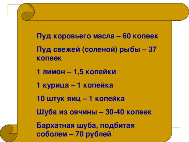 Пуд коровьего масла – 60 копеек Пуд свежей (соленой) рыбы – 37 копеек 1 лимон – 1,5 копейки 1 курица – 1 копейка 10 штук яиц – 1 копейка Шуба из овчины – 30-40 копеек Бархатная шуба, подбитая соболем – 70 рублей 