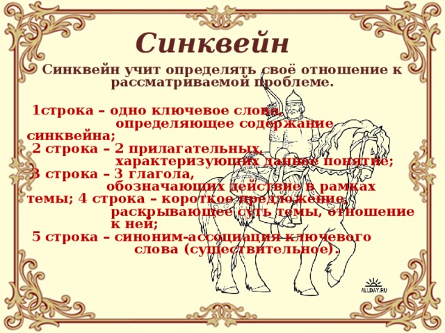 Синквейн Синквейн учит определять своё отношение к рассматриваемой проблеме.   1строка – одно ключевое слово,  определяющее содержание синквейна;  2 строка – 2 прилагательных,  характеризующих данное понятие;  3 строка – 3 глагола,  обозначающих действие в рамках темы; 4 строка – короткое предложение,  раскрывающее суть темы, отношение  к ней;  5 строка – синоним-ассоциация ключевого  слова (существительное).