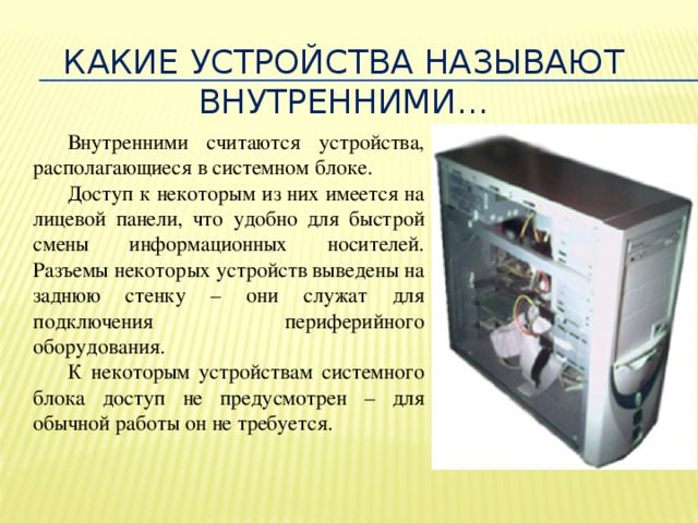 Какие устройства называют внутренними… Внутренними считаются устройства, располагающиеся в системном блоке. Доступ к некоторым из них имеется на лицевой панели, что удобно для быстрой смены информационных носителей. Разъемы некоторых устройств выведены на заднюю стенку – они служат для подключения периферийного оборудования. К некоторым устройствам системного блока доступ не предусмотрен – для обычной работы он не требуется.