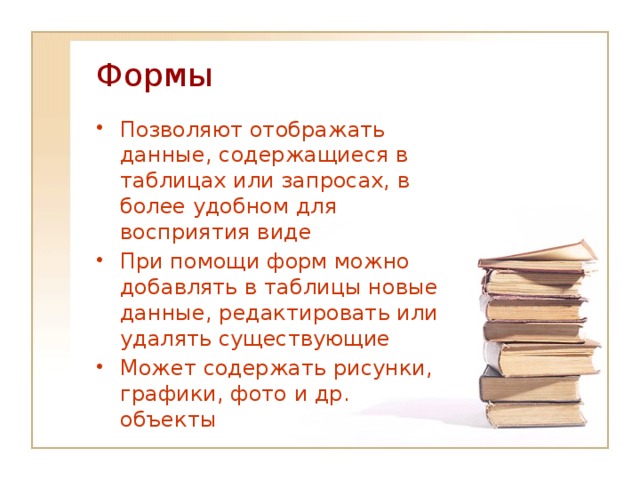 Формы Позволяют отображать данные, содержащиеся в таблицах или запросах, в более удобном для восприятия виде При помощи форм можно добавлять в таблицы новые данные, редактировать или удалять существующие Может содержать рисунки, графики, фото и др. объекты 