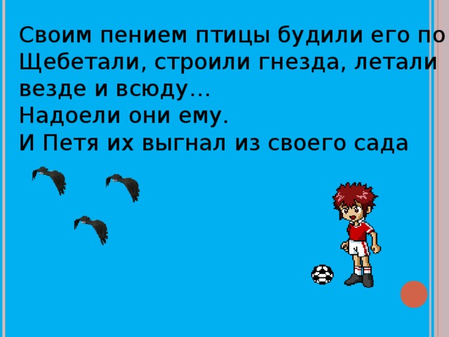Своим пением птицы будили его по утрам. Щебетали, строили гнезда, летали везде и всюду… Надоели они ему. И Петя их выгнал из своего сада