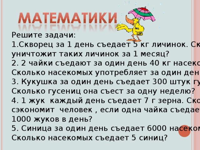 Решите задачи: Скворец за 1 день съедает 5 кг личинок. Сколько он уничтожит таких личинок за 1 месяц? 2. 2 чайки съедают за один день 40 кг насекомых. Сколько насекомых употребляет за один день одна чайка? 3. Кукушка за один день съедает 300 штук гусениц. Сколько гусениц она съест за одну неделю? 4. 1 жук каждый день съедает 7 г зерна. Сколько кг зерна сэкономит человек , если одна чайка съедает 1000 жуков в день? 5. Синица за один день съедает 6000 насекомых. Сколько насекомых съедает 5 синиц?