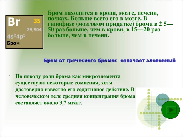 Бром находится в крови, мозге, печени, почках. Больше всего его в мозге. В гипофизе (мозговом придатке) брома в 2 5—50 раз больше, чем в крови, в 15—20 раз больше, чем в печени.  Бром от греческого бромос означает зловонный По поводу роли брома как микроэлемента существуют некоторые сомнения, хотя достоверно известно его седативное действие. В человеческом теле средняя концентрация брома составляет около 3,7 мг/кг.  