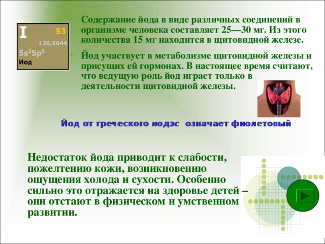Содержание йода в виде различных соединений в организме человека составляет 25—30 мг. Из этого количества 15 мг находится в щитовидной железе. Йод участвует в метаболизме щитовидной железы и присущих ей гормонах. В настоящее время считают, что ведущую роль йод играет только в деятельности щитовидной железы.  Йод от греческого иодэс означает фиолетовый  Недостаток йода приводит к слабости, пожелтению кожи, возникновению ощущения холода и сухости. Особенно сильно это отражается на здоровье детей – они отстают в физическом и умственном развитии.   