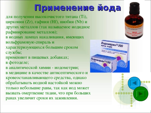 Применение йода для получения высокочистого титана (Ti), циркония (Zr), гафния (Hf), ниобия (Nb) и других металлов (так называемое иодидное рафинирование металлов); в иодных лампах накаливания, имеющих вольфрамовую спираль и характеризующихся большим сроком службы; применяют в пищевых добавках; в фотоделе; в аналитической химии - иодометрии; в медицине в качестве антисептического и кровеостанавливающего средства, однако обрабатывать иодной настойкой можно только небольшие раны, так как иод может вызвать омертвение ткани, что при больших ранах увеличит сроки их заживления.   